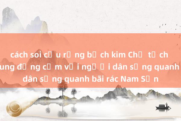 cách soi cầu rồng bạch kim Chủ tịch Nguyễn Đức Chung đồng cảm với người dân sống quanh bãi rác Nam Sơn